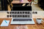乐鱼app-匈牙利逆袭克罗地亚，仍有望争夺欧洲杯强席位