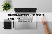 乐鱼全站app-利物浦客场大胜，火力全开获得三分