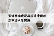 乐鱼体育下载-天津西南虎逆袭福建掩埋老东家进入总决赛